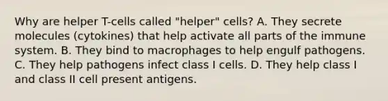 Why are helper T-cells called "helper" cells? A. They secrete molecules (cytokines) that help activate all parts of the immune system. B. They bind to macrophages to help engulf pathogens. C. They help pathogens infect class I cells. D. They help class I and class II cell present antigens.