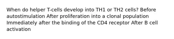 When do helper T-cells develop into TH1 or TH2 cells? Before autostimulation After proliferation into a clonal population Immediately after the binding of the CD4 receptor After B cell activation