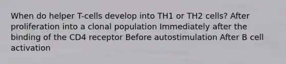 When do helper T-cells develop into TH1 or TH2 cells? After proliferation into a clonal population Immediately after the binding of the CD4 receptor Before autostimulation After B cell activation