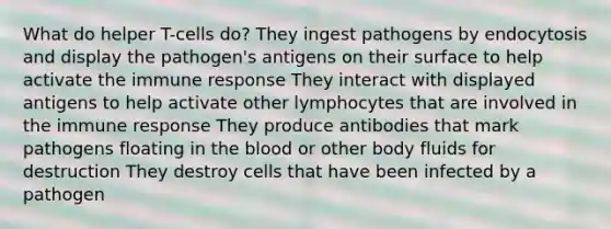 What do helper T-cells do? They ingest pathogens by endocytosis and display the pathogen's antigens on their surface to help activate the immune response They interact with displayed antigens to help activate other lymphocytes that are involved in the immune response They produce antibodies that mark pathogens floating in the blood or other body fluids for destruction They destroy cells that have been infected by a pathogen