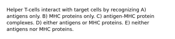 Helper T-cells interact with target cells by recognizing A) antigens only. B) MHC proteins only. C) antigen-MHC protein complexes. D) either antigens or MHC proteins. E) neither antigens nor MHC proteins.