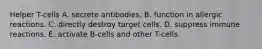 Helper T-cells A. secrete antibodies. B. function in allergic reactions. C. directly destroy target cells. D. suppress immune reactions. E. activate B-cells and other T-cells.