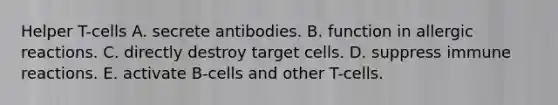 Helper T-cells A. secrete antibodies. B. function in allergic reactions. C. directly destroy target cells. D. suppress immune reactions. E. activate B-cells and other T-cells.