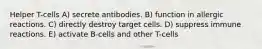 Helper T-cells A) secrete antibodies. B) function in allergic reactions. C) directly destroy target cells. D) suppress immune reactions. E) activate B-cells and other T-cells