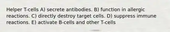 Helper T-cells A) secrete antibodies. B) function in allergic reactions. C) directly destroy target cells. D) suppress immune reactions. E) activate B-cells and other T-cells