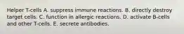 Helper T-cells A. suppress immune reactions. B. directly destroy target cells. C. function in allergic reactions. D. activate B-cells and other T-cells. E. secrete antibodies.