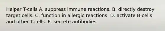 Helper T-cells A. suppress immune reactions. B. directly destroy target cells. C. function in allergic reactions. D. activate B-cells and other T-cells. E. secrete antibodies.