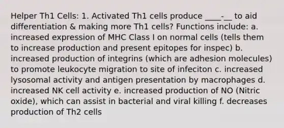 Helper Th1 Cells: 1. Activated Th1 cells produce ____-__ to aid differentiation & making more Th1 cells? Functions include: a. increased expression of MHC Class I on normal cells (tells them to increase production and present epitopes for inspec) b. increased production of integrins (which are adhesion molecules) to promote leukocyte migration to site of infeciton c. increased lysosomal activity and antigen presentation by macrophages d. increased NK cell activity e. increased production of NO (Nitric oxide), which can assist in bacterial and viral killing f. decreases production of Th2 cells