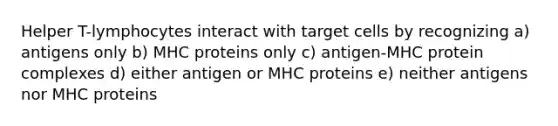 Helper T-lymphocytes interact with target cells by recognizing a) antigens only b) MHC proteins only c) antigen-MHC protein complexes d) either antigen or MHC proteins e) neither antigens nor MHC proteins