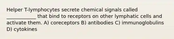 Helper T-lymphocytes secrete chemical signals called ____________ that bind to receptors on other lymphatic cells and activate them. A) coreceptors B) antibodies C) immunoglobulins D) cytokines