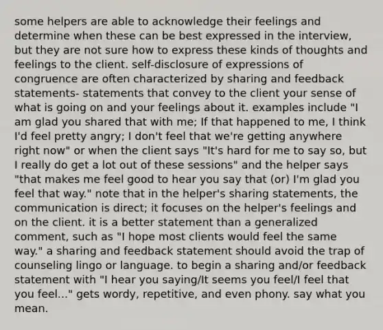 some helpers are able to acknowledge their feelings and determine when these can be best expressed in the interview, but they are not sure how to express these kinds of thoughts and feelings to the client. self-disclosure of expressions of congruence are often characterized by sharing and feedback statements- statements that convey to the client your sense of what is going on and your feelings about it. examples include "I am glad you shared that with me; If that happened to me, I think I'd feel pretty angry; I don't feel that we're getting anywhere right now" or when the client says "It's hard for me to say so, but I really do get a lot out of these sessions" and the helper says "that makes me feel good to hear you say that (or) I'm glad you feel that way." note that in the helper's sharing statements, the communication is direct; it focuses on the helper's feelings and on the client. it is a better statement than a generalized comment, such as "I hope most clients would feel the same way." a sharing and feedback statement should avoid the trap of counseling lingo or language. to begin a sharing and/or feedback statement with "I hear you saying/It seems you feel/I feel that you feel..." gets wordy, repetitive, and even phony. say what you mean.