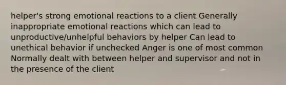 helper's strong emotional reactions to a client Generally inappropriate emotional reactions which can lead to unproductive/unhelpful behaviors by helper Can lead to unethical behavior if unchecked Anger is one of most common Normally dealt with between helper and supervisor and not in the presence of the client