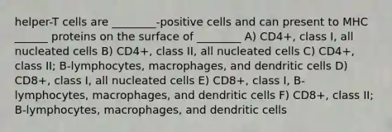 helper-T cells are ________-positive cells and can present to MHC ______ proteins on the surface of ________ A) CD4+, class I, all nucleated cells B) CD4+, class II, all nucleated cells C) CD4+, class II; B-lymphocytes, macrophages, and dendritic cells D) CD8+, class I, all nucleated cells E) CD8+, class I, B-lymphocytes, macrophages, and dendritic cells F) CD8+, class II; B-lymphocytes, macrophages, and dendritic cells