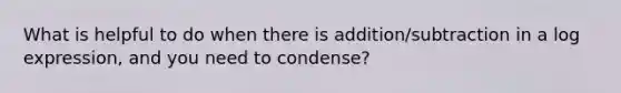 What is helpful to do when there is addition/subtraction in a log expression, and you need to condense?