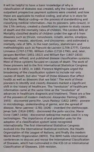 It will be helpful to have a basic knowledge of why a classification of diseases was created, why the inpatient and outpatient prospective payment systems were created, and how these are applicable to medical coding, and what is in store for the future. Medical coding—or the process of standardizing and classifying medical information—has its pioneers. John Graunt, in the 17th century, created a classification system to study causes of death and the mortality rates of children. The London Bills of Mortality classified deaths of children under the age of 6 from diseases such as thrush, convulsions, rickets, worms, smallpox, swinepox, measles, abortives, and chrysomes—and estimated a mortality rate of 36%. In the next century, statisticians and methodologists such as Francois de Lacroix (1706-1777), Carolus Linnaeus (1707-1778), William Cullen (1710-1790), and, later, Jacques Bertillon (1851-1922) and William Farr (1807-1833) developed, refined, and published disease classification systems. Most of these systems focused on causes of death. The work of these pioneers led to the first International Statistical Congress in Brussels in 1853. In 1860, Florence Nightingale urged the broadening of the classification system to include not only causes of death, but also "most of those diseases that affect health as well as diseases that are fatal." The work of these pioneers to identify and classify diseases marked a significant shift in the history of healthcare. The "revolution" of healthcare information came at the same time as the "revolution" of advances in healthcare diagnosis and treatment. These are a few of the pioneers of modern medicine: Alexander Fleming (1881-1955) - discovered penicillin. Louis Pasteur (1822-1895) - pioneer in microbiology, understanding of germs, and the spread of disease. Rene Laennec (1781-1826) - invented the stethoscope. Jonas Salk (1914-1995) - discovered the polio vaccine. Marie Curie (1867-1934) - discovered radioactive metals used in x-ray technologies. The importance of and potential uses for the adoption of a classification system were recognized internationally. The first International Statistical Congress evolved into the International Statistical Institute, the Health Organization of the League of Nations, and finally the modern World Health Organization (WHO). The WHO holds international conferences to discuss and revise the International Classification of Diseases, which has culminated in the ICD-10 or International Classification of Diseases, 10th revision.