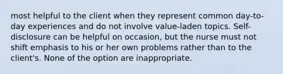 most helpful to the client when they represent common day-to-day experiences and do not involve value-laden topics. Self-disclosure can be helpful on occasion, but the nurse must not shift emphasis to his or her own problems rather than to the client's. None of the option are inappropriate.