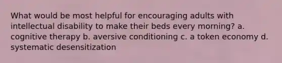 What would be most helpful for encouraging adults with intellectual disability to make their beds every morning? a. cognitive therapy b. aversive conditioning c. a token economy d. systematic desensitization