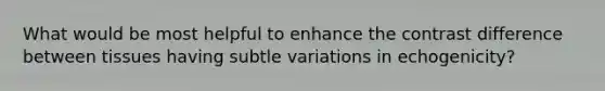 What would be most helpful to enhance the contrast difference between tissues having subtle variations in echogenicity?