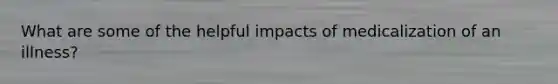 What are some of the helpful impacts of medicalization of an illness?