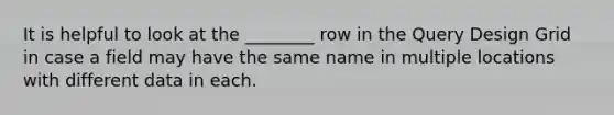 It is helpful to look at the ________ row in the Query Design Grid in case a field may have the same name in multiple locations with different data in each.