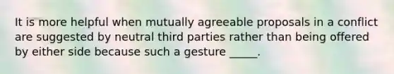 It is more helpful when mutually agreeable proposals in a conflict are suggested by neutral third parties rather than being offered by either side because such a gesture _____.