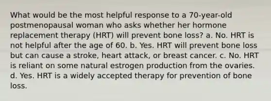 What would be the most helpful response to a 70-year-old postmenopausal woman who asks whether her hormone replacement therapy (HRT) will prevent bone loss? a. No. HRT is not helpful after the age of 60. b. Yes. HRT will prevent bone loss but can cause a stroke, heart attack, or breast cancer. c. No. HRT is reliant on some natural estrogen production from the ovaries. d. Yes. HRT is a widely accepted therapy for prevention of bone loss.