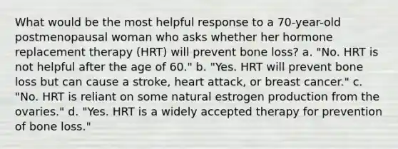 What would be the most helpful response to a 70-year-old postmenopausal woman who asks whether her hormone replacement therapy (HRT) will prevent bone loss? a. "No. HRT is not helpful after the age of 60." b. "Yes. HRT will prevent bone loss but can cause a stroke, heart attack, or breast cancer." c. "No. HRT is reliant on some natural estrogen production from the ovaries." d. "Yes. HRT is a widely accepted therapy for prevention of bone loss."