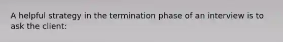 A helpful strategy in the termination phase of an interview is to ask the client: