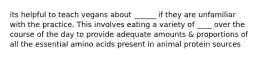 its helpful to teach vegans about ______ if they are unfamiliar with the practice. This involves eating a variety of ____ over the course of the day to provide adequate amounts & proportions of all the essential amino acids present in animal protein sources