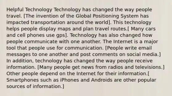 Helpful Technology Technology has changed the way people travel. [The invention of the Global Positioning System has impacted transportation around the world]. This technology helps people display maps and plan travel routes.[ Many cars and cell phones use gps]. Technology has also changed how people communicate with one another. The Internet is a major tool that people use for communication. [People write email messages to one another and post comments on social media.] In addition, technology has changed the way people receive information. [Many people get news from radios and televisions.] Other people depend on the Internet for their information.[ Smartphones such as iPhones and Androids are other popular sources of information.]