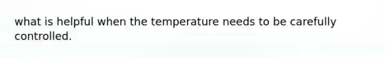 what is helpful when the temperature needs to be carefully controlled.