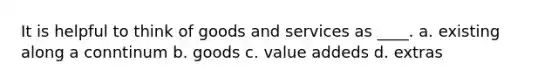 It is helpful to think of goods and services as ____. a. existing along a conntinum b. goods c. value addeds d. extras