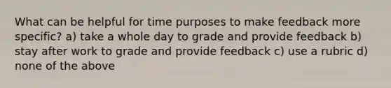 What can be helpful for time purposes to make feedback more specific? a) take a whole day to grade and provide feedback b) stay after work to grade and provide feedback c) use a rubric d) none of the above