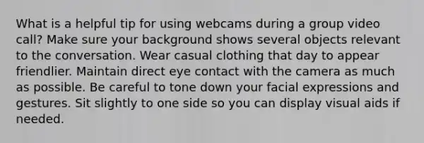 What is a helpful tip for using webcams during a group video call? Make sure your background shows several objects relevant to the conversation. Wear casual clothing that day to appear friendlier. Maintain direct eye contact with the camera as much as possible. Be careful to tone down your facial expressions and gestures. Sit slightly to one side so you can display visual aids if needed.