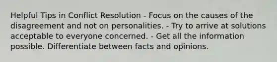 Helpful Tips in Conflict Resolution - Focus on the causes of the disagreement and not on personalities. - Try to arrive at solutions acceptable to everyone concerned. - Get all the information possible. Differentiate between facts and opinions.