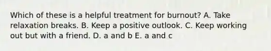 Which of these is a helpful treatment for burnout? A. Take relaxation breaks. B. Keep a positive outlook. C. Keep working out but with a friend. D. a and b E. a and c