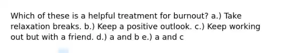 Which of these is a helpful treatment for burnout? a.) Take relaxation breaks. b.) Keep a positive outlook. c.) Keep working out but with a friend. d.) a and b e.) a and c