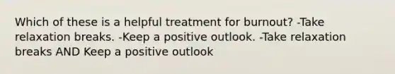 Which of these is a helpful treatment for burnout? -Take relaxation breaks. -Keep a positive outlook. -Take relaxation breaks AND Keep a positive outlook