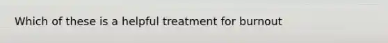 Which of these is a helpful treatment for burnout