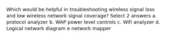 Which would be helpful in troubleshooting wireless signal loss and low wireless network signal coverage? Select 2 answers a. protocol analyzer b. WAP power level controls c. Wifi analyzer d. Logical network diagram e network mapper