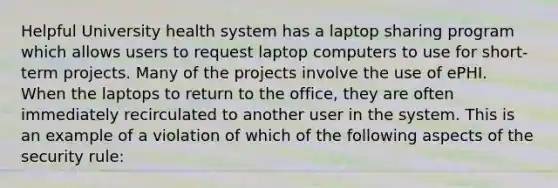 Helpful University health system has a laptop sharing program which allows users to request laptop computers to use for short-term projects. Many of the projects involve the use of ePHI. When the laptops to return to the office, they are often immediately recirculated to another user in the system. This is an example of a violation of which of the following aspects of the security rule: