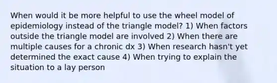 When would it be more helpful to use the wheel model of epidemiology instead of the triangle model? 1) When factors outside the triangle model are involved 2) When there are multiple causes for a chronic dx 3) When research hasn't yet determined the exact cause 4) When trying to explain the situation to a lay person