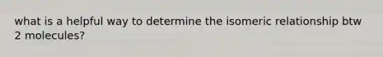 what is a helpful way to determine the isomeric relationship btw 2 molecules?