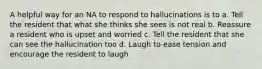 A helpful way for an NA to respond to hallucinations is to a. Tell the resident that what she thinks she sees is not real b. Reassure a resident who is upset and worried c. Tell the resident that she can see the hallucination too d. Laugh to ease tension and encourage the resident to laugh