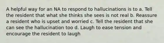 A helpful way for an NA to respond to hallucinations is to a. Tell the resident that what she thinks she sees is not real b. Reassure a resident who is upset and worried c. Tell the resident that she can see the hallucination too d. Laugh to ease tension and encourage the resident to laugh