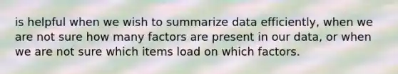 is helpful when we wish to summarize data efficiently, when we are not sure how many factors are present in our data, or when we are not sure which items load on which factors.