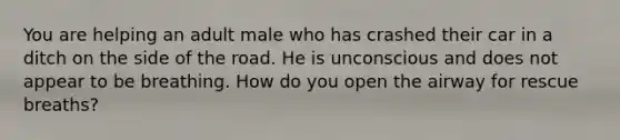 You are helping an adult male who has crashed their car in a ditch on the side of the road. He is unconscious and does not appear to be breathing. How do you open the airway for rescue breaths?
