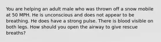 You are helping an adult male who was thrown off a snow mobile at 50 MPH. He is unconscious and does not appear to be breathing. He does have a strong pulse. There is blood visible on both legs. How should you open the airway to give rescue breaths?