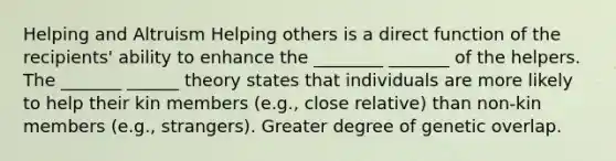 Helping and Altruism Helping others is a direct function of the recipients' ability to enhance the ________ _______ of the helpers. The _______ ______ theory states that individuals are more likely to help their kin members (e.g., close relative) than non-kin members (e.g., strangers). Greater degree of genetic overlap.