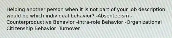 Helping another person when it is not part of your job description would be which individual behavior? -Absenteeism -Counterproductive Behavior -Intra-role Behavior -Organizational Citizenship Behavior -Turnover